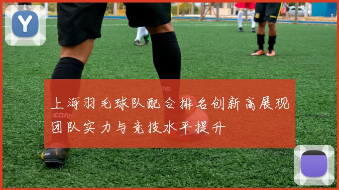 上海羽毛球队配合排名创新高展现团队实力与竞技水平提升