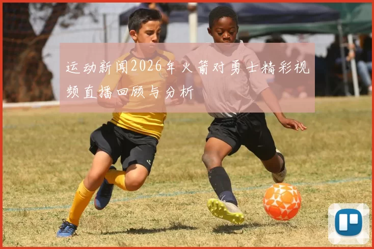 运动新闻2026年火箭对勇士精彩视频直播回顾与分析