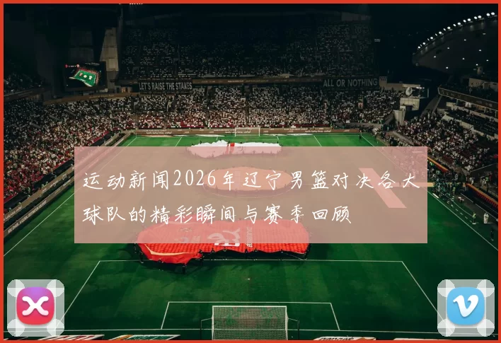 运动新闻2026年辽宁男篮对决各大球队的精彩瞬间与赛季回顾